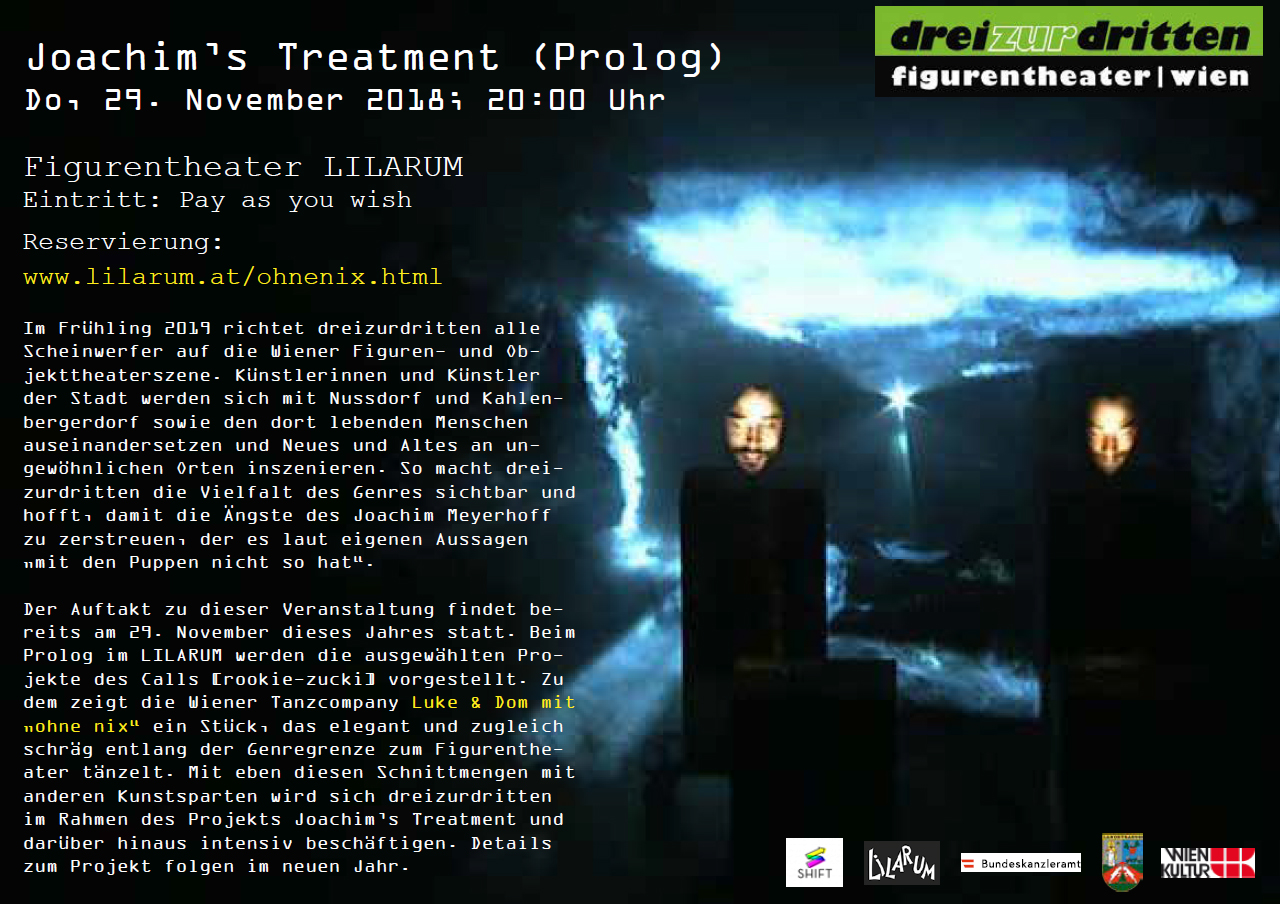 Joachim’s Treatment (Prolog) Do, 29. November 2018; 20:00 Uhr; Figurentheater LILARUM Eintritt: Pay as you wish; Reservierung: www.lilarum.at/ohnenix.html  Im Frühling 2019 richtet dreizurdritten alle Scheinwerfer auf die Wiener Figuren- und Objekttheaterszene. Künstlerinnen und Künstler der Stadt werden sich mit Nussdorf und Kahlenbergerdorf sowie den dort lebenden Menschen auseinandersetzen und Neues und Altes an ungewöhnlichen Orten inszenieren. So macht dreizurdritten die Vielfalt des Genres sichtbar und hofft, damit die Ängste des Joachim Meyerhoff zu zerstreuen, der es laut eigenen Aussagen „mit den Puppen nicht so hat“.  Der Auftakt zu dieser Veranstaltung findet bereits am 29. November dieses Jahres statt. Beim Prolog im LILARUM werden die ausgewählten Projekte des Calls [rookie-zucki] vorgestellt. Zudem zeigt die Wiener Tanzcompany Luke & Dom mit „ohne nix“ ein Stück, das elegant und zugleich schräg entlang der Genregrenze zum Figurentheater tänzelt. Mit eben diesen Schnittmengen mit anderen Kunstsparten wird sich dreizurdritten im Rahmen des Projekts Joachim’s Treatment und darüber hinaus intensiv beschäftigen. Details zum Projekt folgen im neuen Jahr.